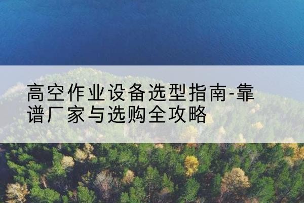 颍州升降车厂家-高空作业设备选型指南-靠谱厂家与选购全攻略
