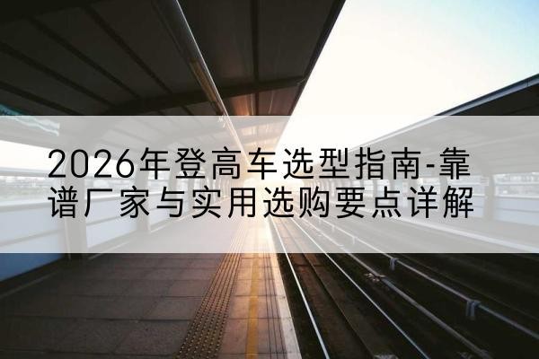 颍州登高车厂家推荐-2026年登高车选型指南-靠谱厂家与实用选购要点详解