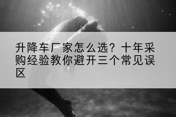 颍州升降车厂家-怎么选？十年采购经验教你避开三个常见误区