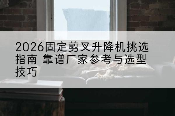 颍州固定剪叉升降机厂家推荐-2026固定剪叉升降机挑选指南 靠谱厂家参考与选型技巧