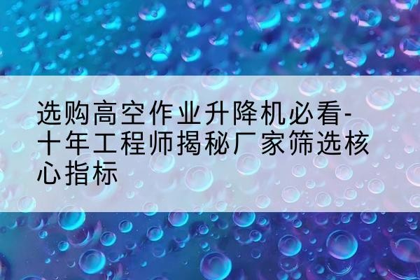 颍州高空作业升降机厂家推荐-选购高空作业升降机必看-十年工程师揭秘厂家筛选核心指标