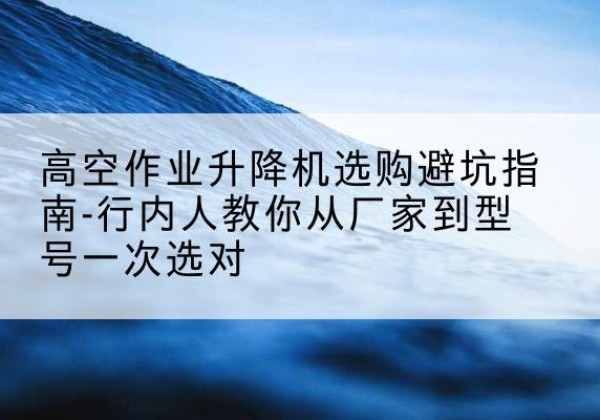 颍州升降平台厂家-高空作业升降机选购避坑指南-行内人教你从厂家到型号一次选对