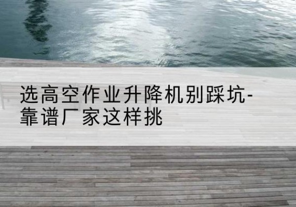 颍州剪叉式升降机厂家-选高空作业升降机别踩坑-靠谱厂家这样挑