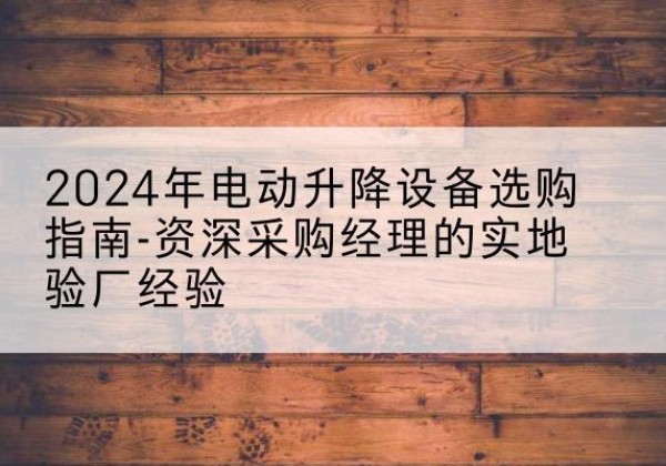 颍州电动剪叉升降平台厂家-2024年电动升降设备选购指南-资深采购经理的实地验厂经验