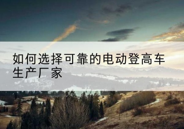 颍州电动登高车厂家-如何选择可靠的电动登高车生产厂家
