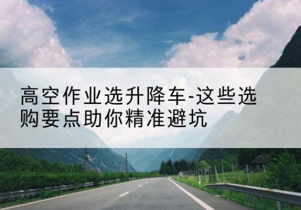 颍州升降车厂家-高空作业选升降车-这些选购要点助你*避坑