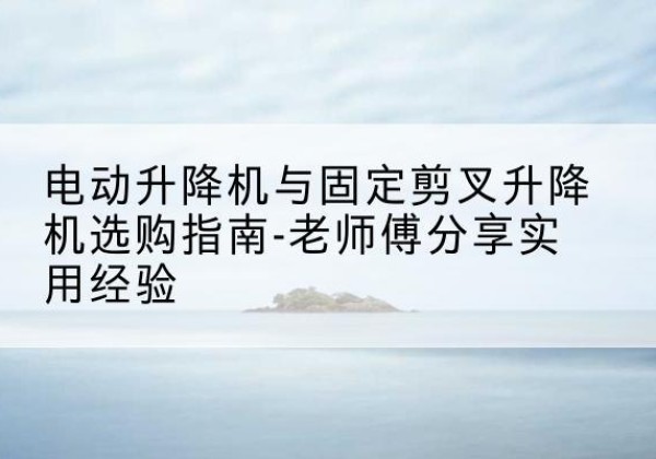 颍州电动升降机怎么选-电动升降机与固定剪叉升降机选购指南-老师傅分享实用经验
