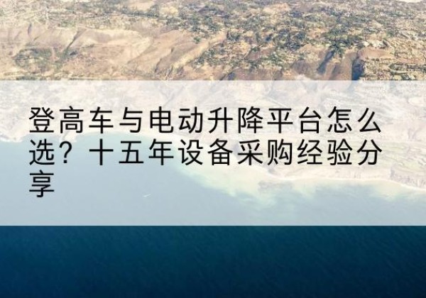 颍州登高车厂家厂家-登高车与电动升降平台怎么选？十五年设备采购经验分享