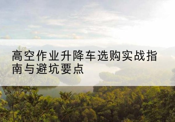 颍州升降车怎么选-高空作业升降车选购实战指南与避坑要点