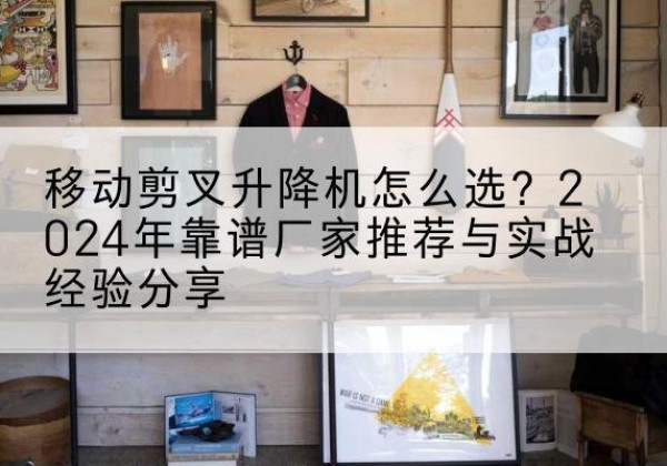 颍州升降平台厂家推荐-移动剪叉升降机怎么选？2024年靠谱厂家推荐与实战经验分享