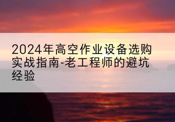 颍州高空作业升降机厂家推荐-2024年高空作业设备选购实战指南-老工程师的避坑经验