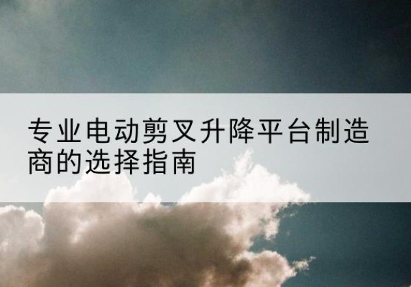 颍州电动剪叉升降平台厂家-专业电动剪叉升降平台制造商的选择指南
