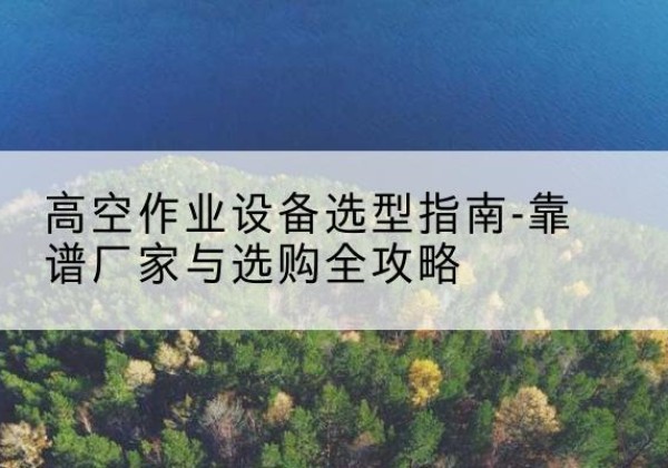 颍州升降车厂家-高空作业设备选型指南-靠谱厂家与选购全攻略