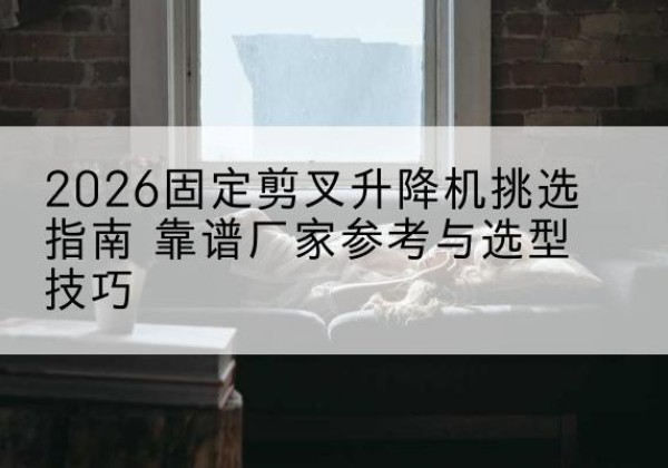 颍州固定剪叉升降机厂家推荐-2026固定剪叉升降机挑选指南 靠谱厂家参考与选型技巧