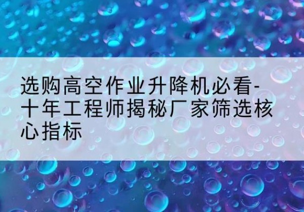 颍州高空作业升降机厂家推荐-选购高空作业升降机必看-十年工程师揭秘厂家筛选核心指标