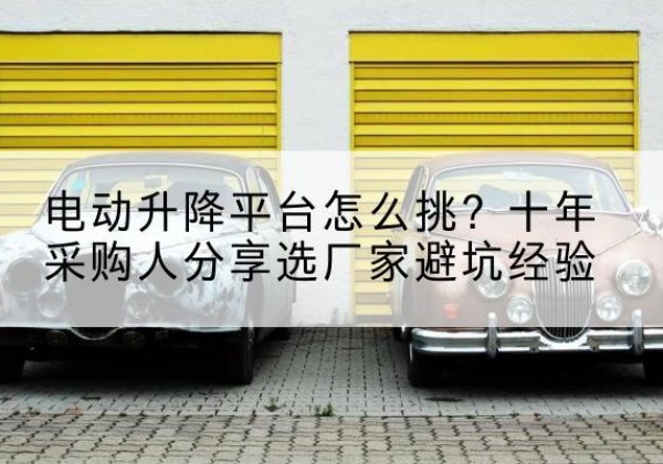 颍州电动升降平台厂家-电动升降平台怎么挑？十年采购人分享选厂家避坑经验